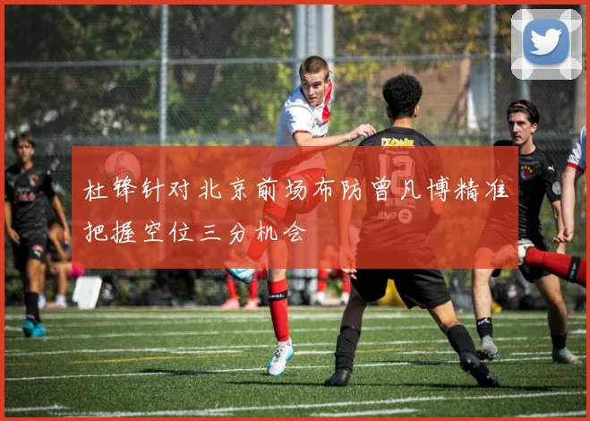 杜锋针对北京前场布防曾凡博精准把握空位三分机会