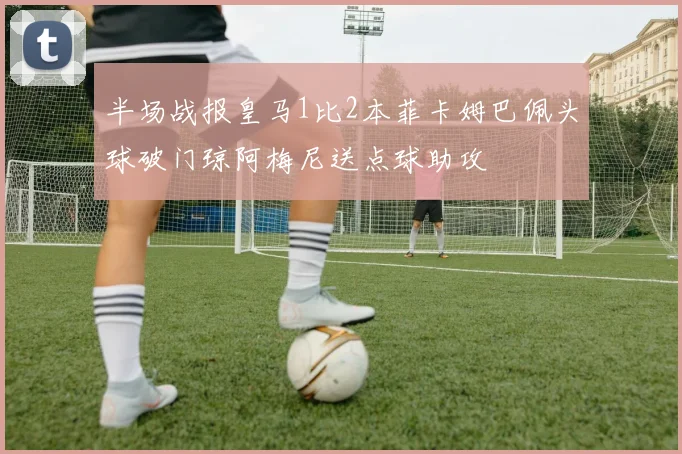 半场战报皇马1比2本菲卡姆巴佩头球破门琼阿梅尼送点球助攻