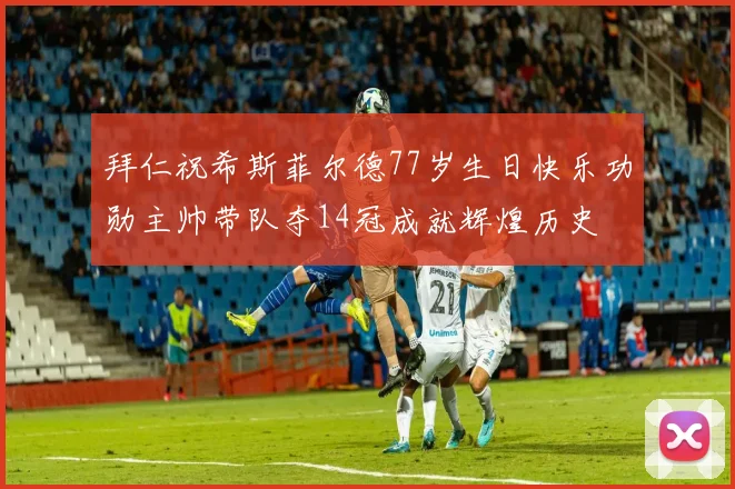 拜仁祝希斯菲尔德77岁生日快乐功勋主帅带队夺14冠成就辉煌历史