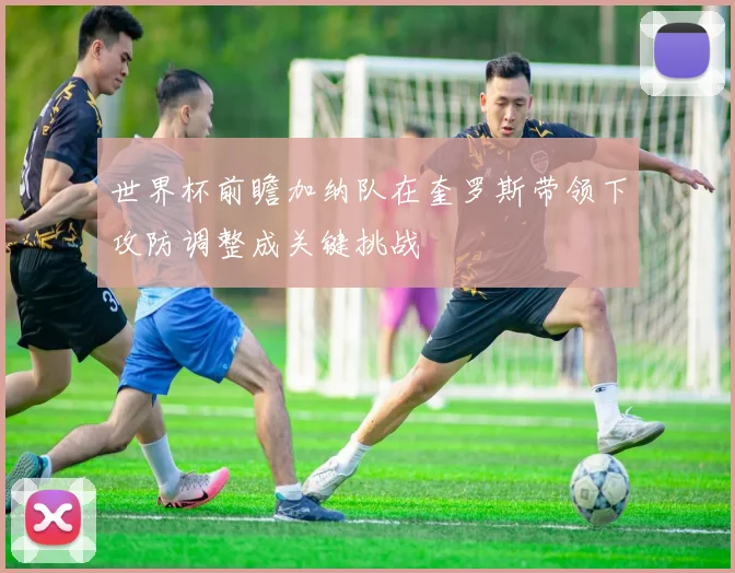 世界杯前瞻加纳队在奎罗斯带领下攻防调整成关键挑战