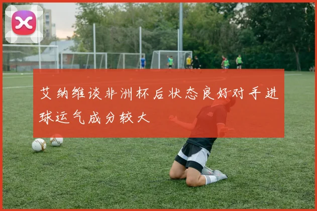 艾纳维谈非洲杯后状态良好对手进球运气成分较大
