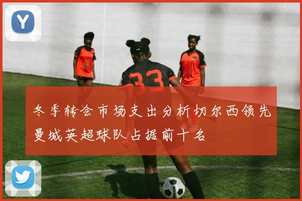 冬季转会市场支出分析切尔西领先曼城英超球队占据前十名