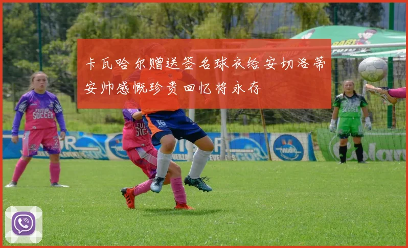 卡瓦哈尔赠送签名球衣给安切洛蒂安帅感慨珍贵回忆将永存