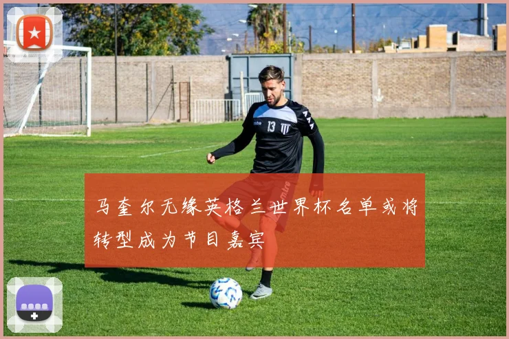 马奎尔无缘英格兰世界杯名单或将转型成为节目嘉宾
