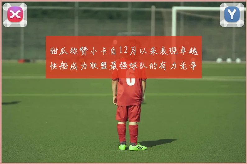 甜瓜称赞小卡自12月以来表现卓越快船成为联盟最强球队的有力竞争者