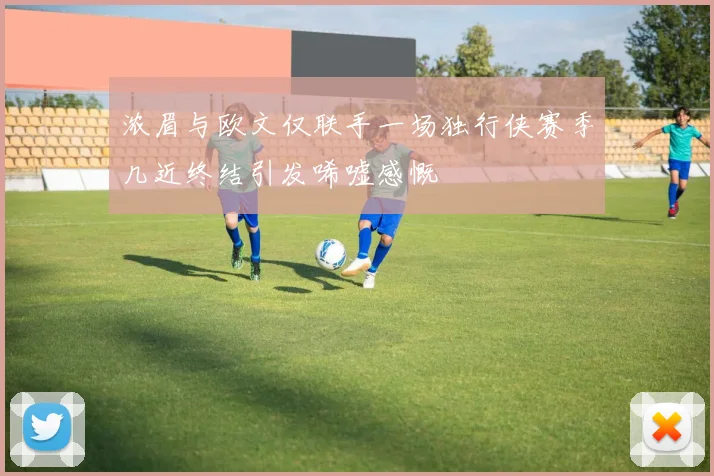 浓眉与欧文仅联手一场独行侠赛季几近终结引发唏嘘感慨