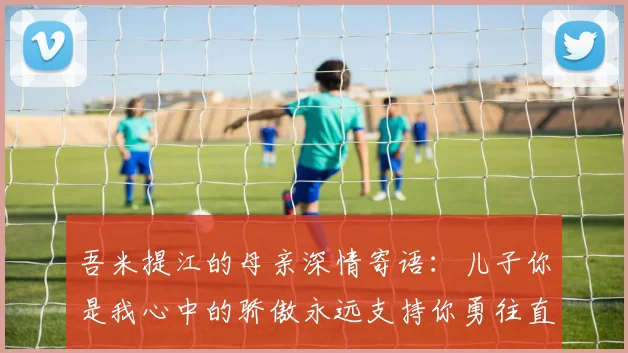 吾米提江的母亲深情寄语：儿子你是我心中的骄傲永远支持你勇往直前！