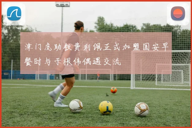 津门虎助教费利佩正式加盟国安早餐时与于根伟偶遇交流