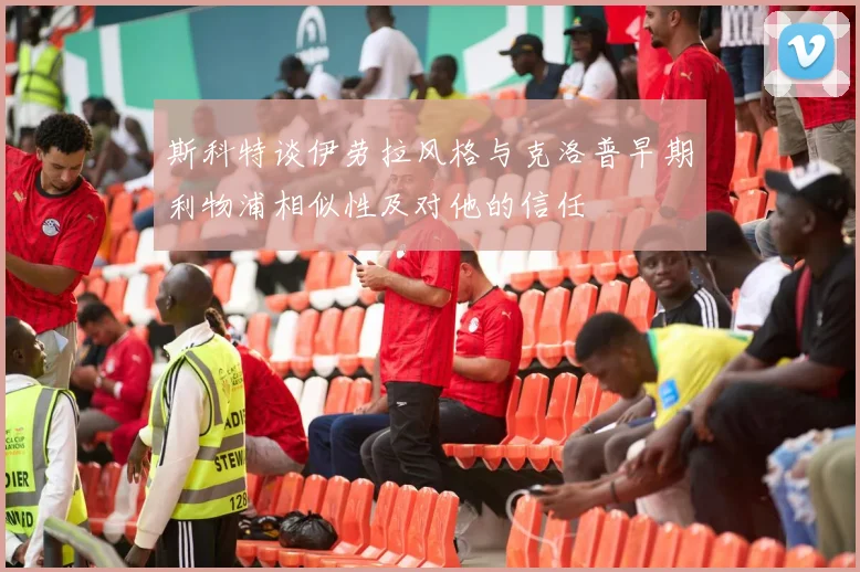 斯科特谈伊劳拉风格与克洛普早期利物浦相似性及对他的信任