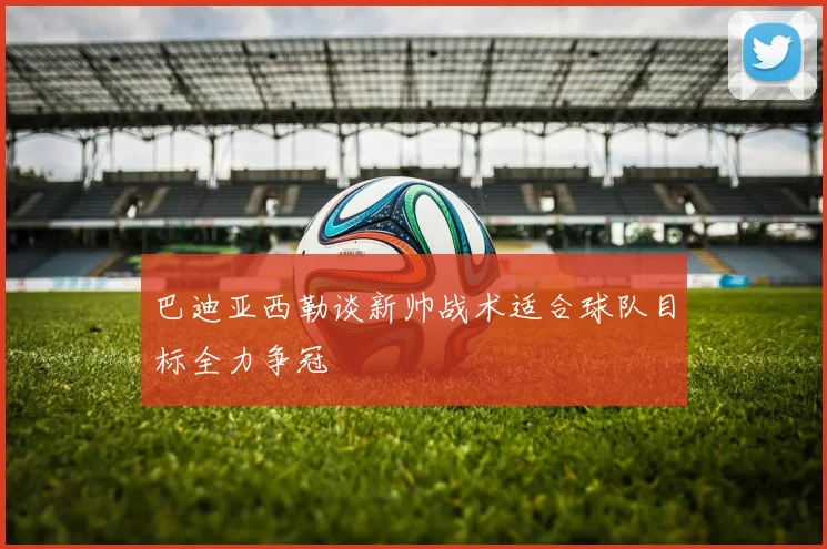巴迪亚西勒谈新帅战术适合球队目标全力争冠
