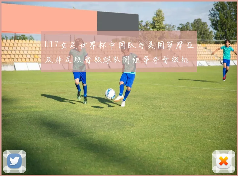 U17女足世界杯中国队与美国萨摩亚及非足联晋级球队同组争夺晋级机会