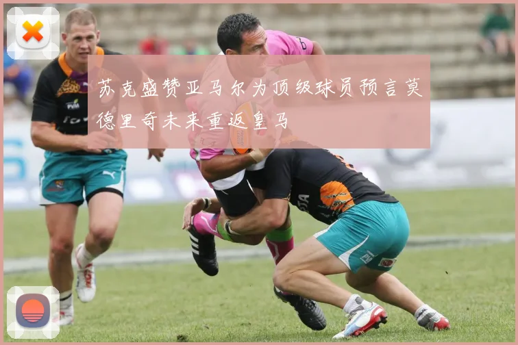 苏克盛赞亚马尔为顶级球员预言莫德里奇未来重返皇马