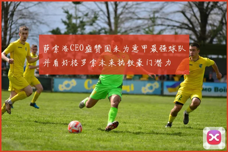 萨索洛CEO盛赞国米为意甲最强球队并看好格罗索未来执教豪门潜力
