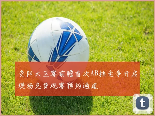 贵阳大区赛前瞻首次AB档竞争开启现场免费观赛预约通道