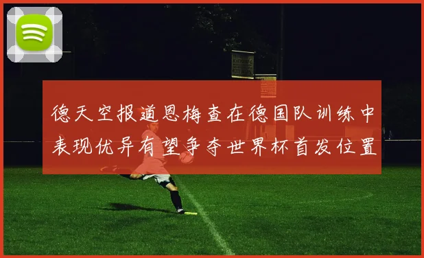德天空报道恩梅查在德国队训练中表现优异有望争夺世界杯首发位置
