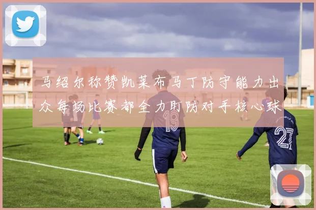马绍尔称赞凯莱布马丁防守能力出众每场比赛都全力盯防对手核心球员