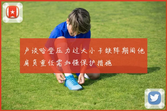卢谈哈登压力过大小卡缺阵期间他肩负重任需加强保护措施